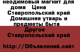 неодимовый магнит для дома › Цена ­ 1 700 - Ставропольский край Домашняя утварь и предметы быта » Другое   . Ставропольский край